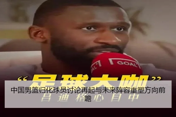 中国男篮归化球员讨论再起与未来阵容重塑方向前瞻