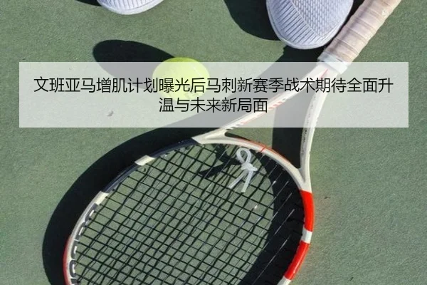 文班亚马增肌计划曝光后马刺新赛季战术期待全面升温与未来新局面