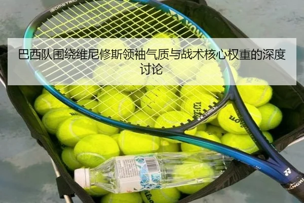 巴西队围绕维尼修斯领袖气质与战术核心权重的深度讨论