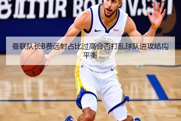 曼联队长B费远射占比过高会否打乱球队进攻结构平衡