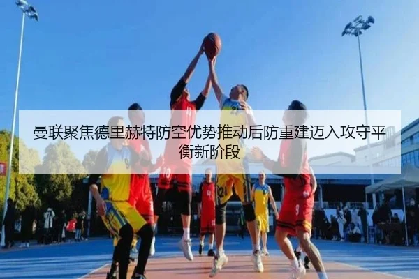 曼联聚焦德里赫特防空优势推动后防重建迈入攻守平衡新阶段
