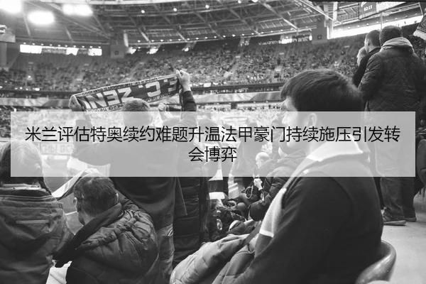 米兰评估特奥续约难题升温法甲豪门持续施压引发转会博弈